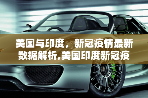 美国与印度，新冠疫情最新数据解析,美国印度新冠疫情最新数据