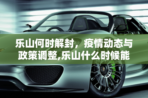 乐山何时解封，疫情动态与政策调整,乐山什么时候能解封