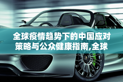 全球疫情趋势下的中国应对策略与公众健康指南,全球疫情趋势下的中国应对策略与公众健康指南