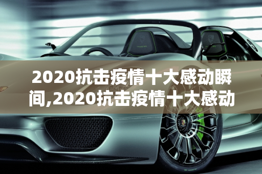 2020抗击疫情十大感动瞬间,2020抗击疫情十大感动瞬间