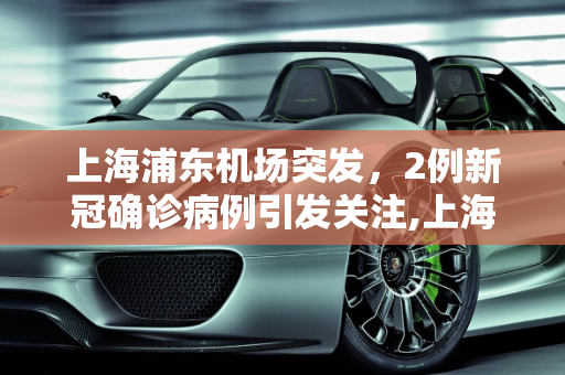 上海浦东机场突发，2例新冠确诊病例引发关注,上海浦东机场发现2例确诊