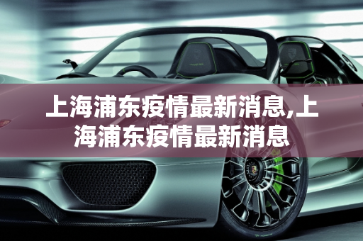 上海浦东疫情最新消息,上海浦东疫情最新消息