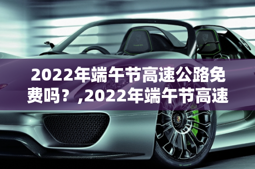 2022年端午节高速公路免费吗？,2022年端午节高速公路免费吗