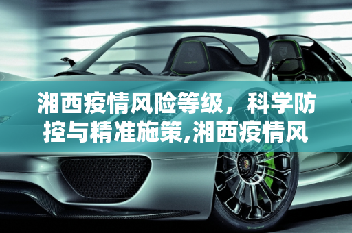 湘西疫情风险等级，科学防控与精准施策,湘西疫情风险等级