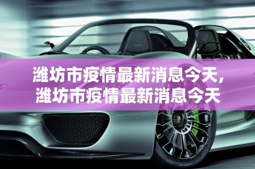 潍坊市疫情最新消息今天,潍坊市疫情最新消息今天