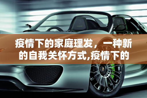疫情下的家庭理发，一种新的自我关怀方式,疫情下的家庭理发