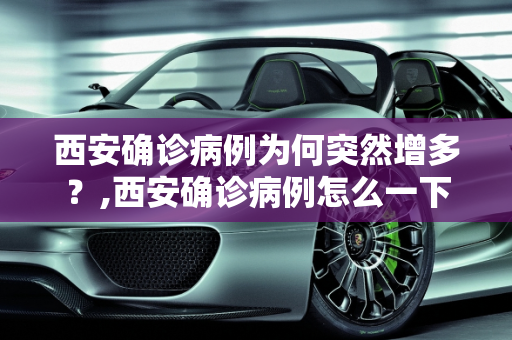 西安确诊病例为何突然增多？,西安确诊病例怎么一下子增多了
