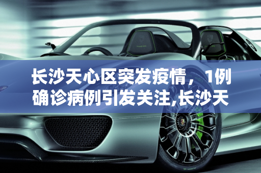 长沙天心区突发疫情，1例确诊病例引发关注,长沙天心区发现1例