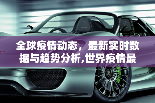 全球疫情动态，最新实时数据与趋势分析,世界疫情最新实时