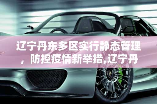 辽宁丹东多区实行静态管理，防控疫情新举措,辽宁丹东多区实行静态管理