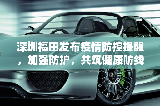 深圳福田发布疫情防控提醒，加强防护，共筑健康防线,深圳福田发布疫情防控提醒
