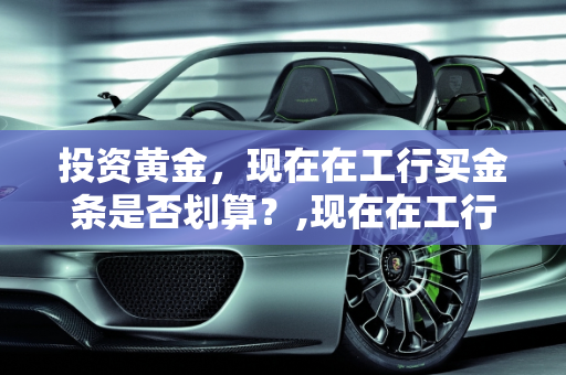 投资黄金，现在在工行买金条是否划算？,现在在工行买金条划算吗