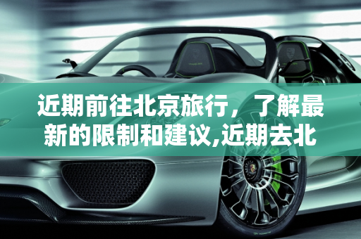 近期前往北京旅行，了解最新的限制和建议,近期去北京有限制吗
