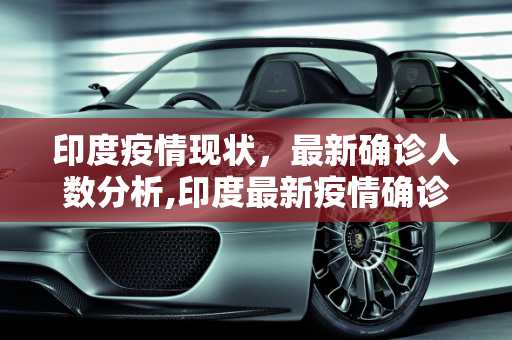 印度疫情现状，最新确诊人数分析,印度最新疫情确诊人