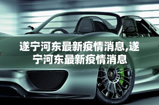 遂宁河东最新疫情消息,遂宁河东最新疫情消息