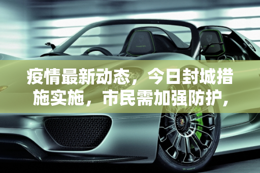 疫情最新动态，今日封城措施实施，市民需加强防护,关于疫情最新消息今天封城了的信息