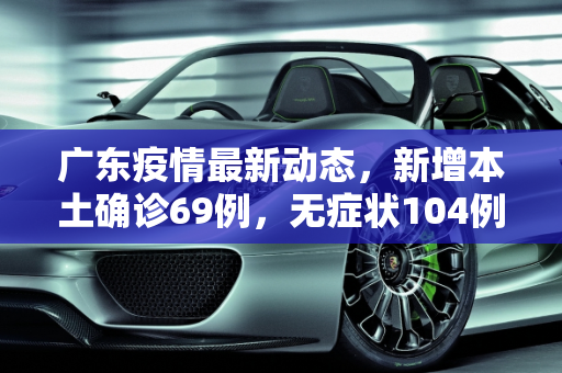 广东疫情最新动态，新增本土确诊69例，无症状104例,广东新增本土确诊69例无症状104例