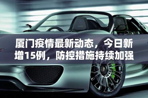 厦门疫情最新动态，今日新增15例，防控措施持续加强,厦门疫情最新消息今天新增了15例