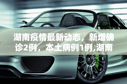 湖南疫情最新动态，新增确诊2例，本土病例1例,湖南新增确诊2例其中本土1例