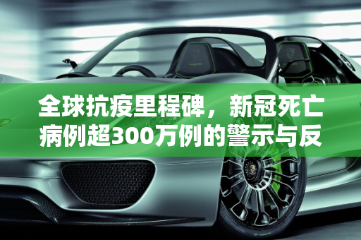 全球抗疫里程碑，新冠死亡病例超300万例的警示与反思,全球累计新冠死亡病例超300万例