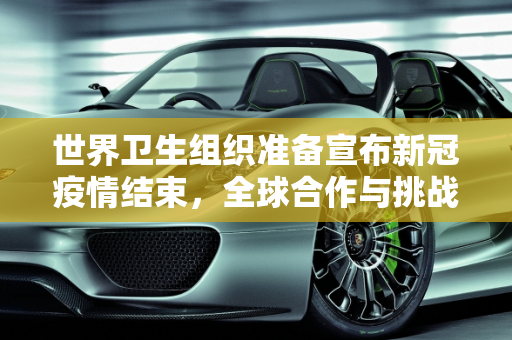 世界卫生组织准备宣布新冠疫情结束，全球合作与挑战,世卫组织准备宣布新冠疫情结束