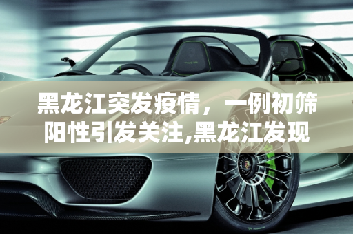 黑龙江突发疫情，一例初筛阳性引发关注,黑龙江发现一例初筛阳性