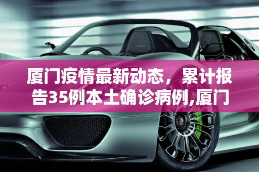 厦门疫情最新动态，累计报告35例本土确诊病例,厦门累计报告35例本土确诊