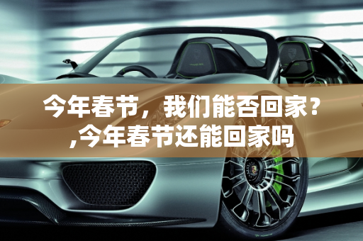 今年春节，我们能否回家？,今年春节还能回家吗