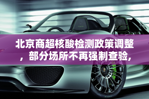 北京商超核酸检测政策调整，部分场所不再强制查验,北京有商超不查核酸
