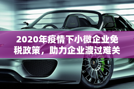 2020年疫情下小微企业免税政策，助力企业渡过难关,2020年疫情中小微免税政策助企业渡难关