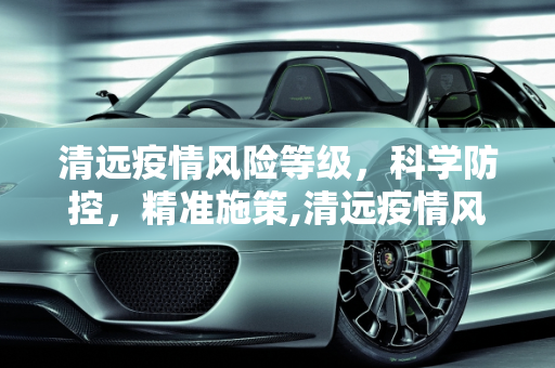 清远疫情风险等级，科学防控，精准施策,清远疫情风险等级