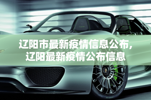 辽阳市最新疫情信息公布,辽阳最新疫情公布信息