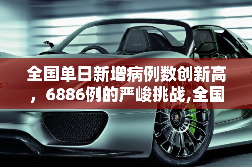 全国单日新增病例数创新高，6886例的严峻挑战,全国增6886例2年来单日最多