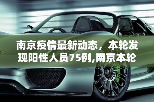 南京疫情最新动态，本轮发现阳性人员75例,南京本轮发现阳性人员75例