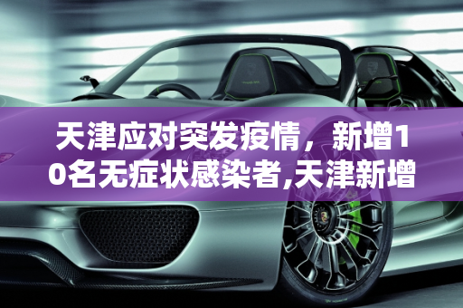 天津应对突发疫情，新增10名无症状感染者,天津新增10名无症状感染者