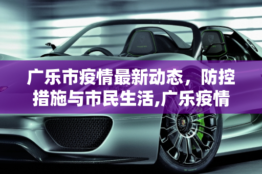 广乐市疫情最新动态，防控措施与市民生活,广乐疫情最新消息