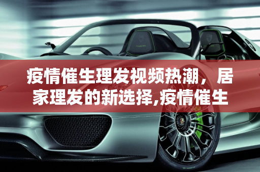 疫情催生理发视频热潮，居家理发的新选择,疫情催生理发视频热潮