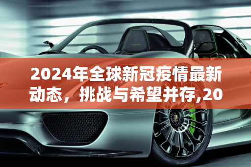 2024年全球新冠疫情最新动态，挑战与希望并存,2024全球新冠疫情最新动态