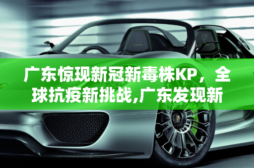 广东惊现新冠新毒株KP，全球抗疫新挑战,广东发现新冠新毒株KP