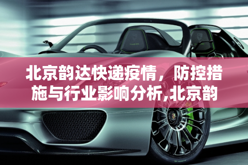北京韵达快递疫情，防控措施与行业影响分析,北京韵达快递疫情