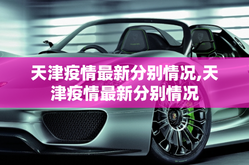 天津疫情最新分别情况,天津疫情最新分别情况