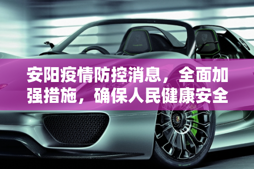 安阳疫情防控消息，全面加强措施，确保人民健康安全,安阳疫情防控消息