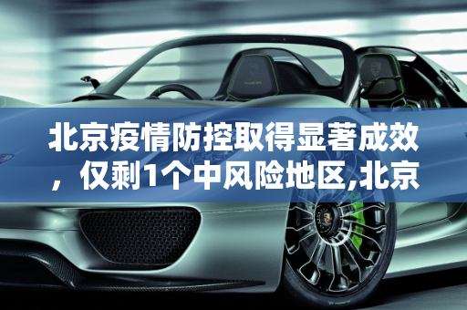 北京疫情防控取得显著成效，仅剩1个中风险地区,北京仅剩1个中风险地区