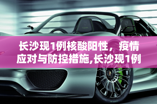 长沙现1例核酸阳性，疫情应对与防控措施,长沙现1例核酸阳性