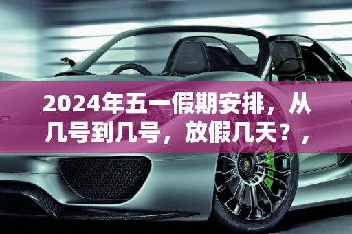 2024年五一假期安排，从几号到几号，放假几天？,今年五一放假几天从几号到几号