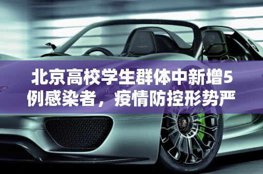北京高校学生群体中新增5例感染者，疫情防控形势严峻,北京新增5例感染者均为高校学生