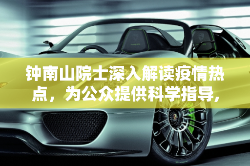 钟南山院士深入解读疫情热点，为公众提供科学指导,钟南山解读疫情热点
