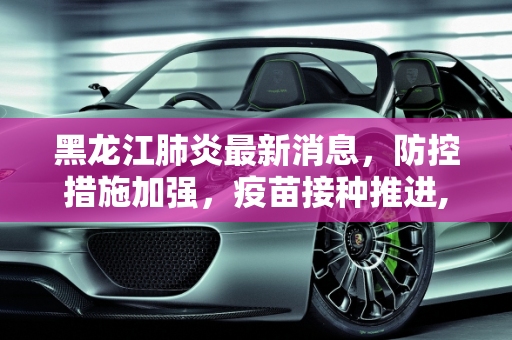 黑龙江肺炎最新消息，防控措施加强，疫苗接种推进,黑龙江肺炎最新消息