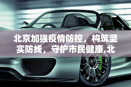 北京加强疫情防控，构筑坚实防线，守护市民健康,北京加强疫情防控