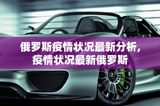 俄罗斯疫情状况最新分析,疫情状况最新俄罗斯